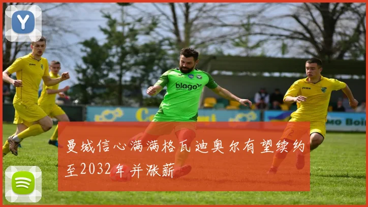 曼城信心满满格瓦迪奥尔有望续约至2032年并涨薪