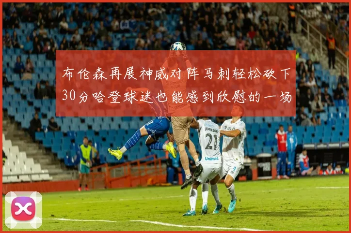布伦森再展神威对阵马刺轻松砍下30分哈登球迷也能感到欣慰的一场比赛