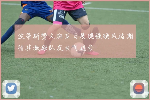 波蒂斯赞文班亚马展现强硬风格期待其激励队友共同进步