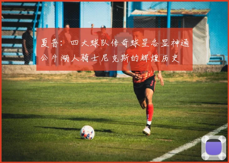 夏普：四大球队传奇球星各显神通公牛湖人骑士尼克斯的辉煌历史