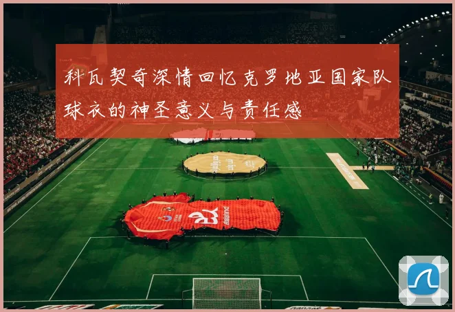 科瓦契奇深情回忆克罗地亚国家队球衣的神圣意义与责任感