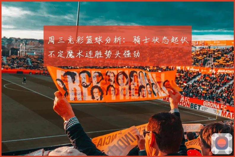 周三竞彩篮球分析：骑士状态起伏不定魔术连胜势头强劲
