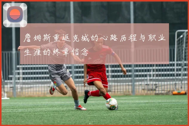 詹姆斯重返克城的心路历程与职业生涯的终章信念