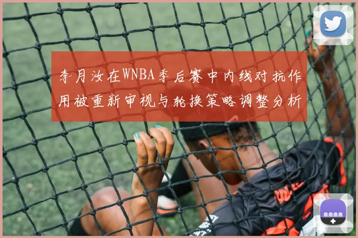 李月汝在WNBA季后赛中内线对抗作用被重新审视与轮换策略调整分析