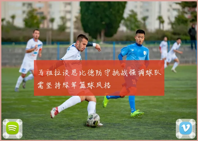 马祖拉谈恩比德防守挑战强调球队需坚持绿军篮球风格