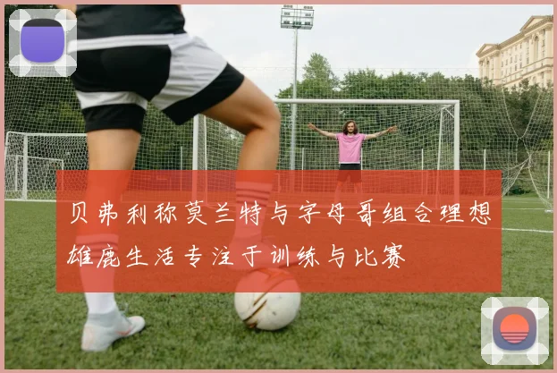 贝弗利称莫兰特与字母哥组合理想雄鹿生活专注于训练与比赛