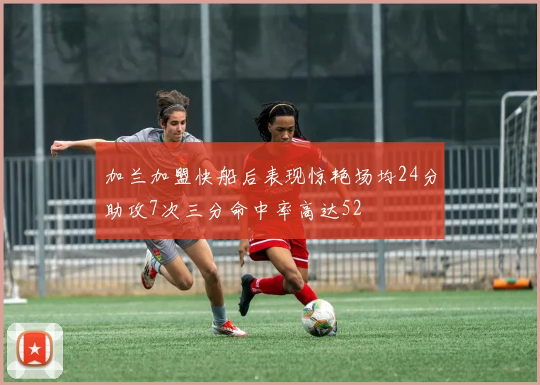 加兰加盟快船后表现惊艳场均24分助攻7次三分命中率高达52