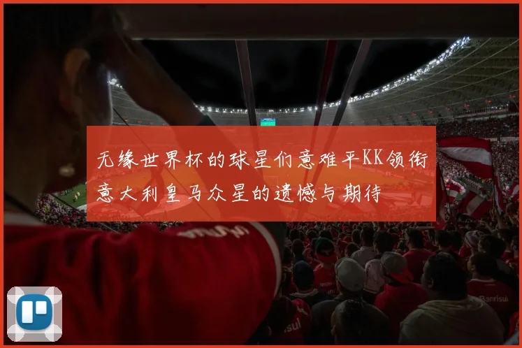 无缘世界杯的球星们意难平KK领衔意大利皇马众星的遗憾与期待