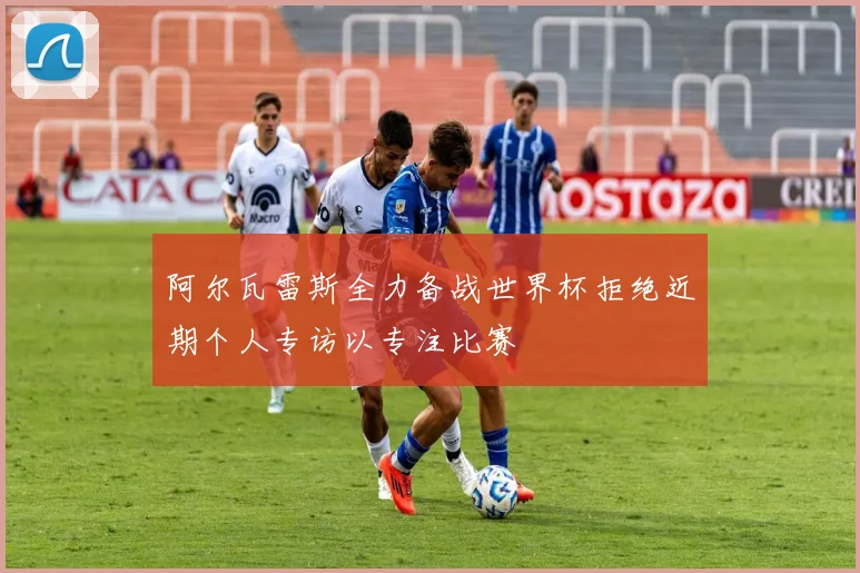 阿尔瓦雷斯全力备战世界杯拒绝近期个人专访以专注比赛