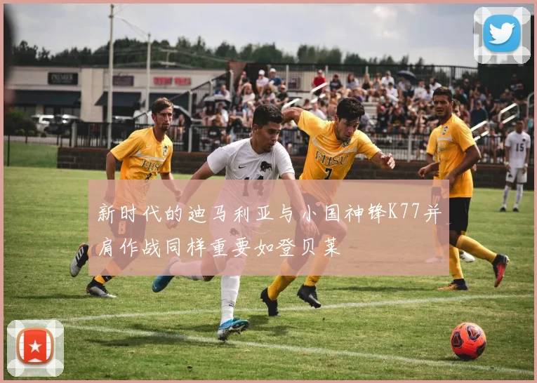 新时代的迪马利亚与小国神锋K77并肩作战同样重要如登贝莱
