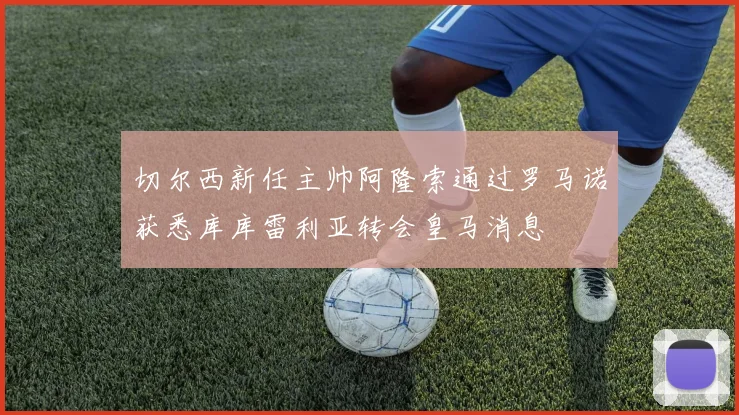 切尔西新任主帅阿隆索通过罗马诺获悉库库雷利亚转会皇马消息