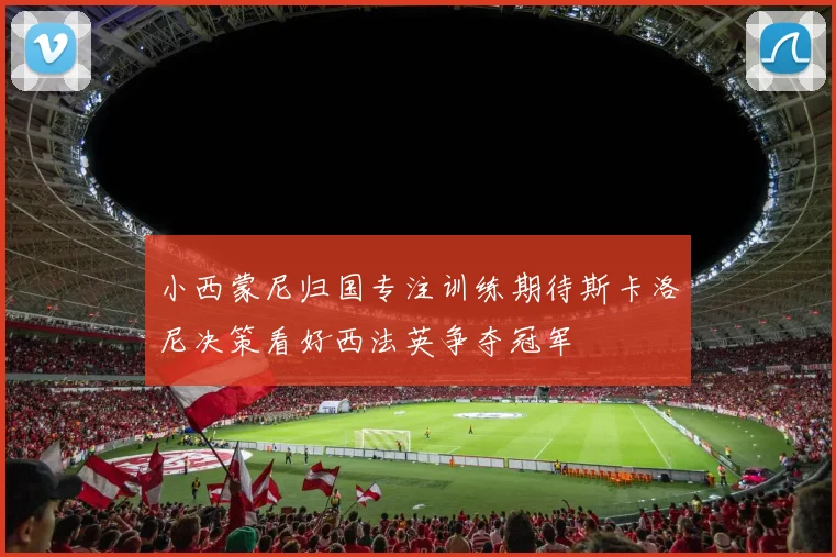 小西蒙尼归国专注训练期待斯卡洛尼决策看好西法英争夺冠军