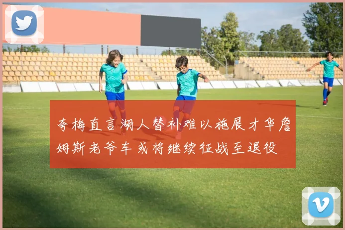 夸梅直言湖人替补难以施展才华詹姆斯老爷车或将继续征战至退役