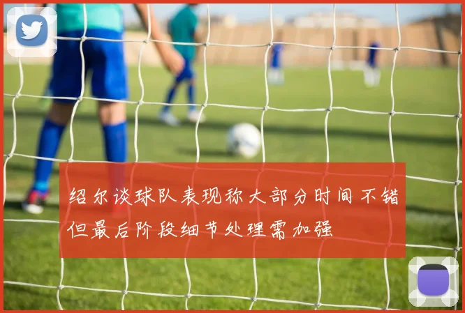 绍尔谈球队表现称大部分时间不错但最后阶段细节处理需加强