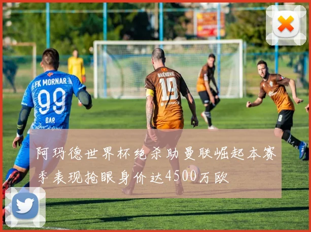 阿玛德世界杯绝杀助曼联崛起本赛季表现抢眼身价达4500万欧