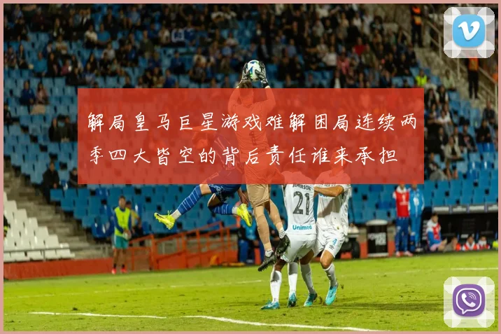 解局皇马巨星游戏难解困局连续两季四大皆空的背后责任谁来承担