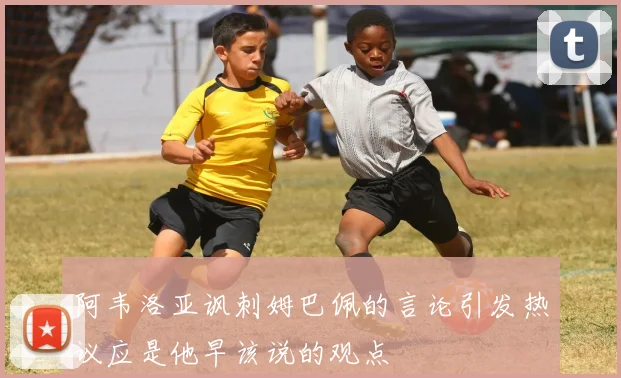 阿韦洛亚讽刺姆巴佩的言论引发热议应是他早该说的观点