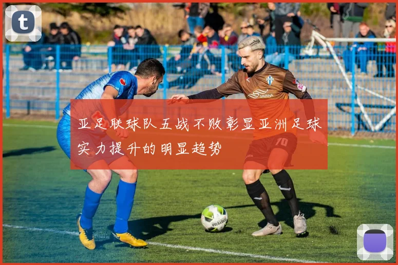 亚足联球队五战不败彰显亚洲足球实力提升的明显趋势