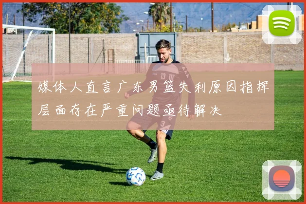 媒体人直言广东男篮失利原因指挥层面存在严重问题亟待解决