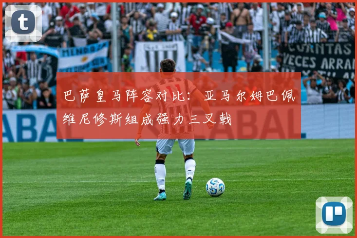 巴萨皇马阵容对比：亚马尔姆巴佩维尼修斯组成强力三叉戟