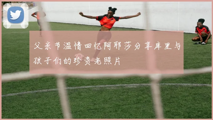父亲节温情回忆阿耶莎分享库里与孩子们的珍贵老照片