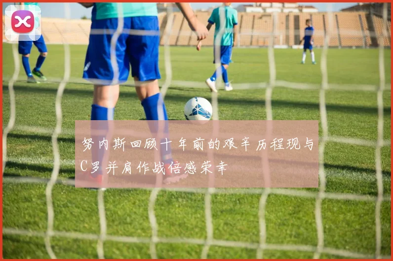 努内斯回顾十年前的艰辛历程现与C罗并肩作战倍感荣幸