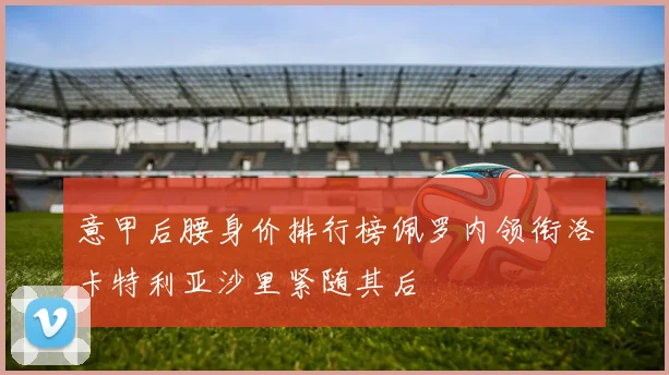 意甲后腰身价排行榜佩罗内领衔洛卡特利亚沙里紧随其后