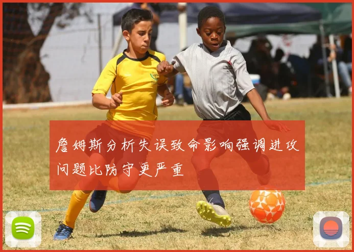 詹姆斯分析失误致命影响强调进攻问题比防守更严重