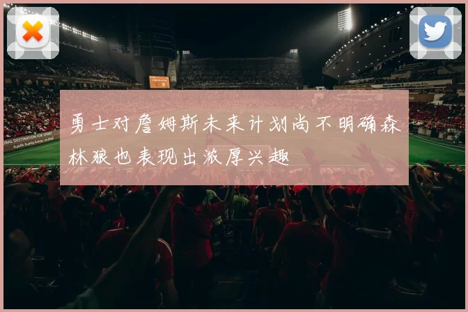 勇士对詹姆斯未来计划尚不明确森林狼也表现出浓厚兴趣