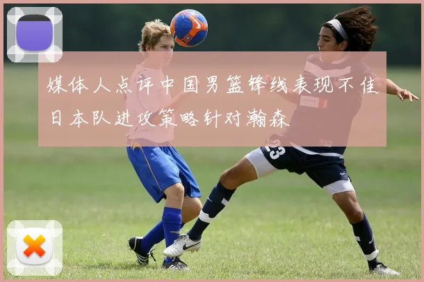 媒体人点评中国男篮锋线表现不佳日本队进攻策略针对瀚森