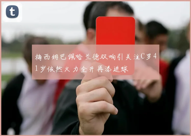 梅西姆巴佩哈兰德双响引关注C罗41岁依然火力全开再添进球